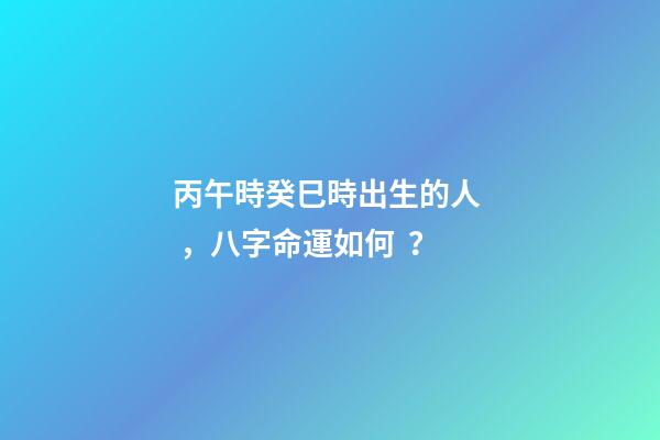 丙午時癸巳時出生的人，八字命運如何？